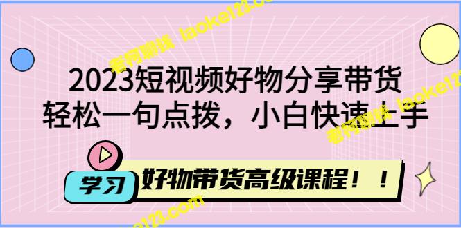 2023短视频好物带货高级课程，助你轻松上手，快速成为专家-老柯聊钱