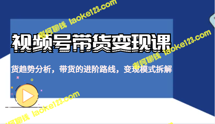 视频号带货变现课：趋势分析、进阶路线与变现模式解析-老柯聊钱